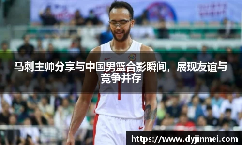 马刺主帅分享与中国男篮合影瞬间，展现友谊与竞争并存
