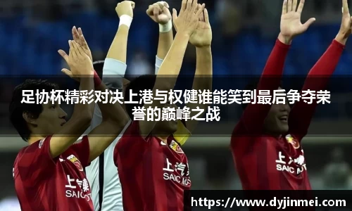足协杯精彩对决上港与权健谁能笑到最后争夺荣誉的巅峰之战