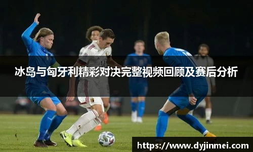冰岛与匈牙利精彩对决完整视频回顾及赛后分析